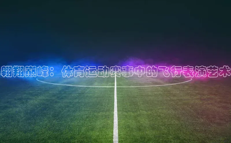 熊猫体育app下载华扬联众翱翔巅峰：体育运动赛事中的飞行表演艺术