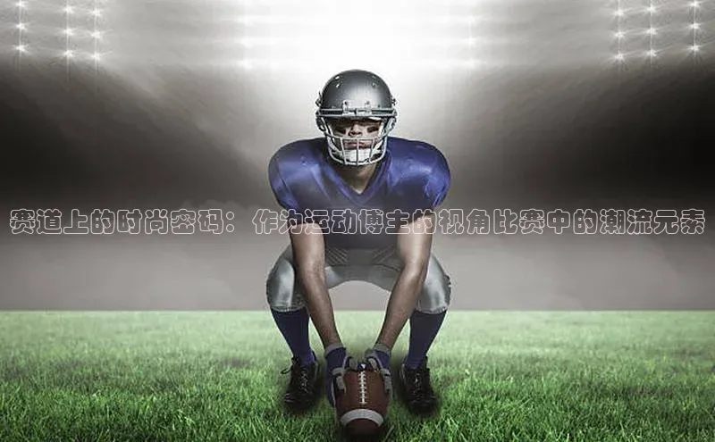赛道上的时尚密码：作为运动博主的视角比赛中的潮流元素