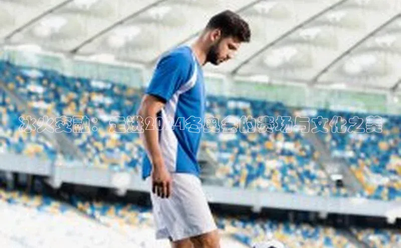 冰火交融：走进2024冬奥会的赛场与文化之美