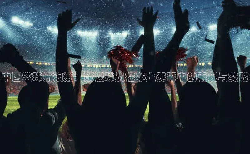 中国篮球新浪潮：聚焦球员在本土赛事中的表现与突破