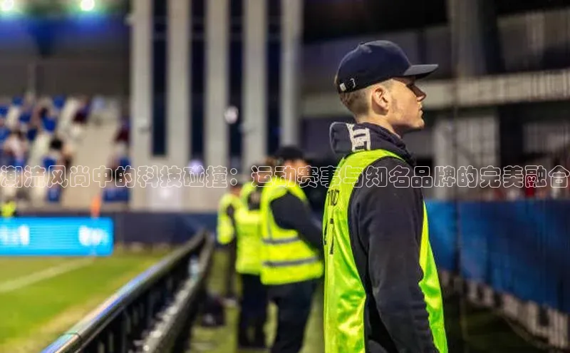 潮流风尚中的科技碰撞：运动赛事与知名品牌的完美融合