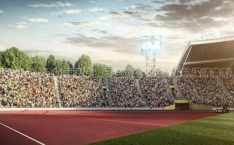 竞技盛事的最后篇章：田径运动员与赛事的深情告别