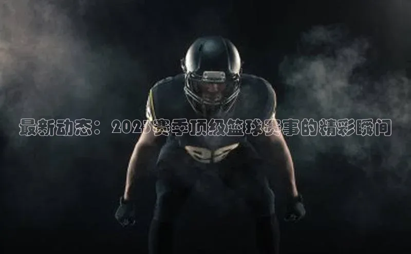 最新动态：2023赛季顶级篮球赛事的精彩瞬间